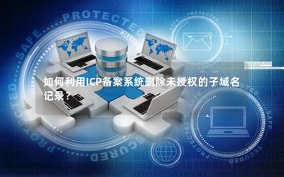 如何利用ICP備案系統(tǒng)刪除未授權(quán)的子域名記錄 經(jīng)營(yíng)性互聯(lián)網(wǎng)信息服務(wù)企業(yè)的操作指南
